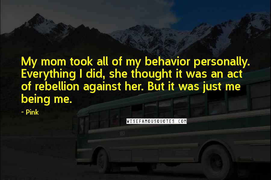 Pink Quotes: My mom took all of my behavior personally. Everything I did, she thought it was an act of rebellion against her. But it was just me being me.