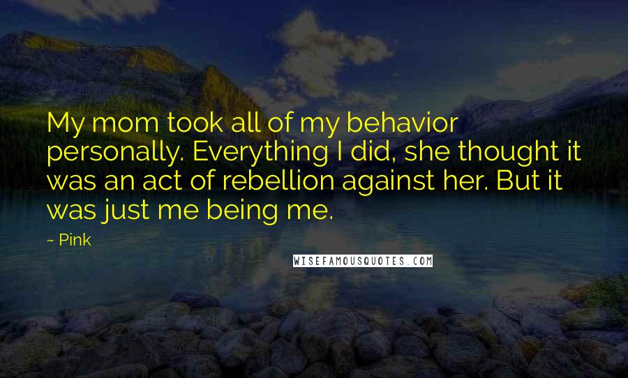 Pink Quotes: My mom took all of my behavior personally. Everything I did, she thought it was an act of rebellion against her. But it was just me being me.