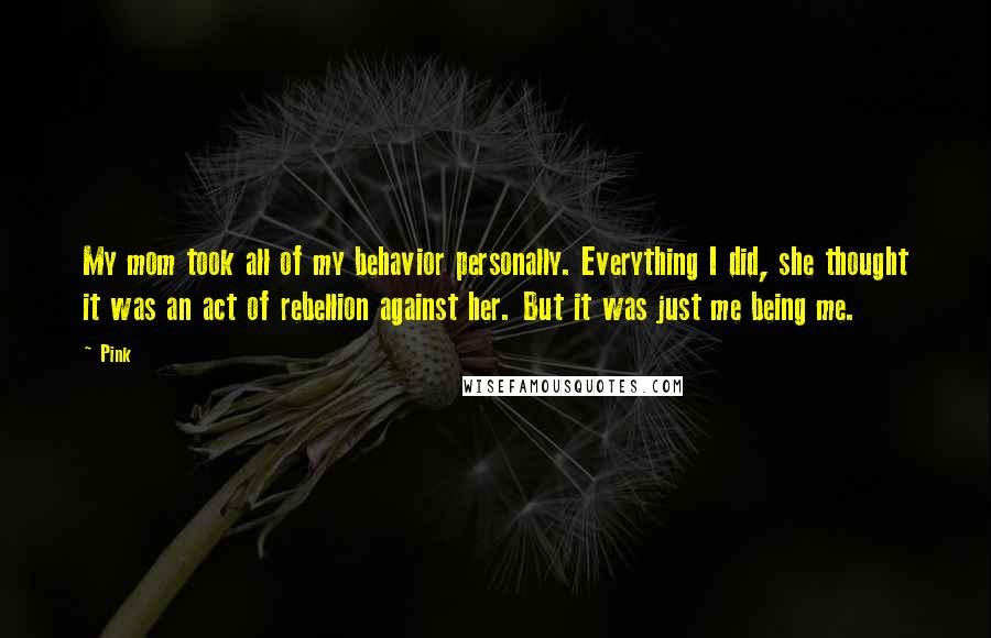 Pink Quotes: My mom took all of my behavior personally. Everything I did, she thought it was an act of rebellion against her. But it was just me being me.