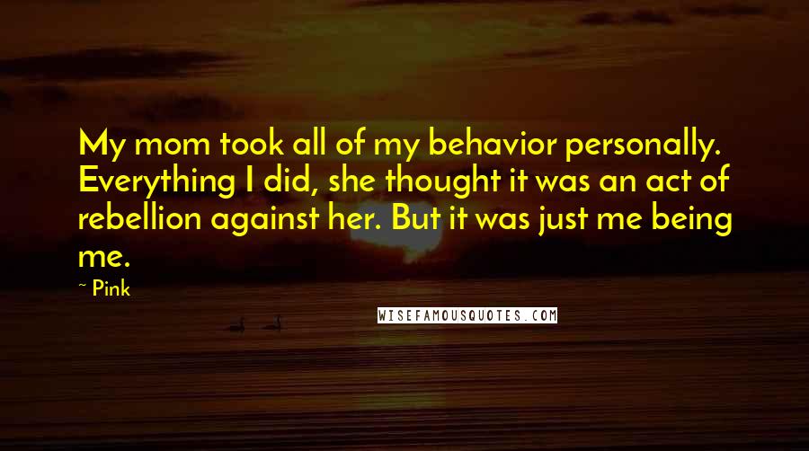 Pink Quotes: My mom took all of my behavior personally. Everything I did, she thought it was an act of rebellion against her. But it was just me being me.