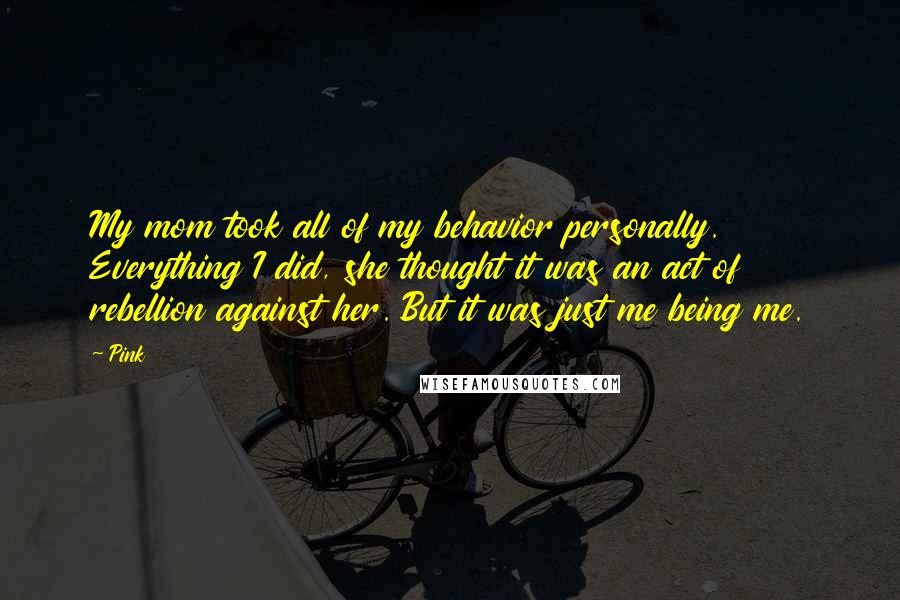 Pink Quotes: My mom took all of my behavior personally. Everything I did, she thought it was an act of rebellion against her. But it was just me being me.