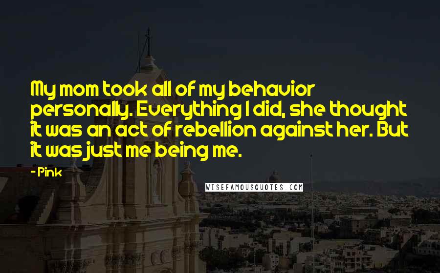 Pink Quotes: My mom took all of my behavior personally. Everything I did, she thought it was an act of rebellion against her. But it was just me being me.