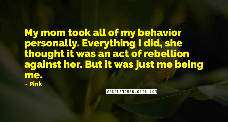 Pink Quotes: My mom took all of my behavior personally. Everything I did, she thought it was an act of rebellion against her. But it was just me being me.