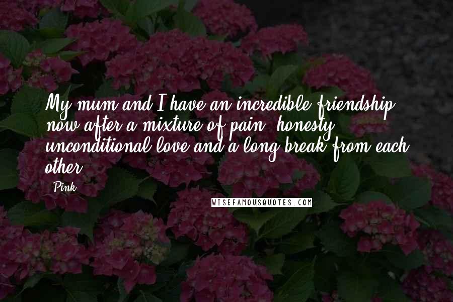 Pink Quotes: My mum and I have an incredible friendship now after a mixture of pain, honesty, unconditional love and a long break from each other