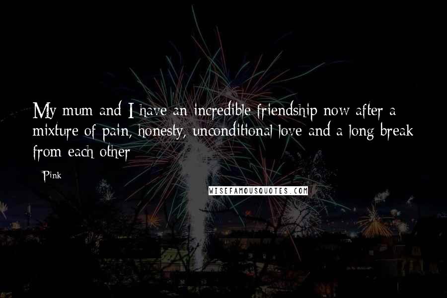 Pink Quotes: My mum and I have an incredible friendship now after a mixture of pain, honesty, unconditional love and a long break from each other