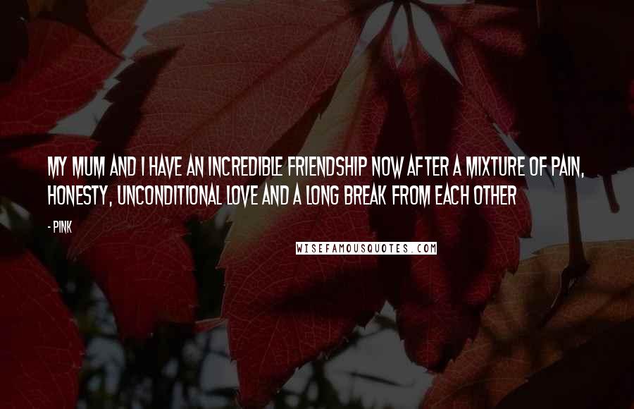 Pink Quotes: My mum and I have an incredible friendship now after a mixture of pain, honesty, unconditional love and a long break from each other