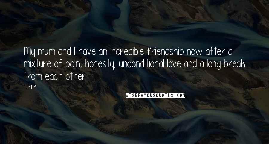 Pink Quotes: My mum and I have an incredible friendship now after a mixture of pain, honesty, unconditional love and a long break from each other