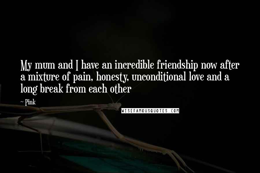 Pink Quotes: My mum and I have an incredible friendship now after a mixture of pain, honesty, unconditional love and a long break from each other