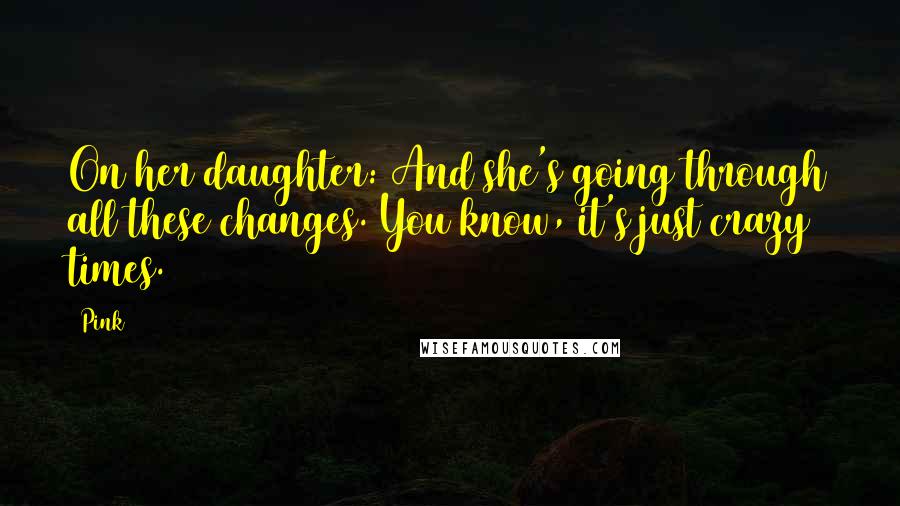 Pink Quotes: On her daughter: And she's going through all these changes. You know, it's just crazy times.