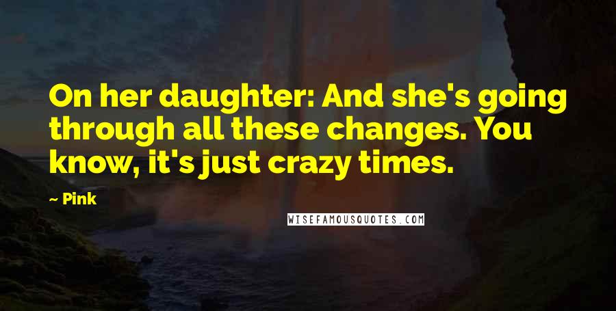 Pink Quotes: On her daughter: And she's going through all these changes. You know, it's just crazy times.