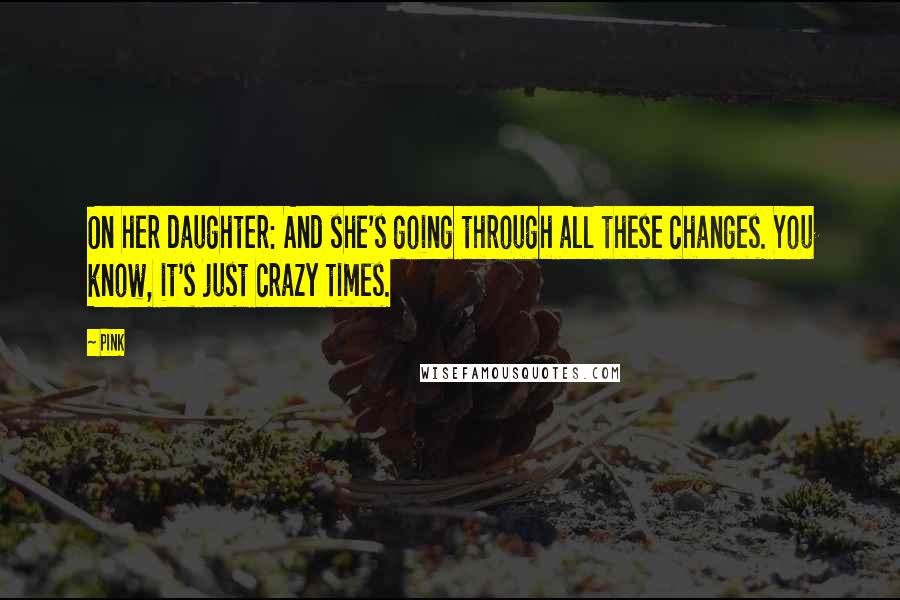 Pink Quotes: On her daughter: And she's going through all these changes. You know, it's just crazy times.