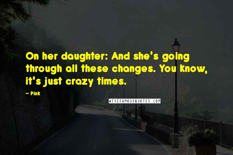 Pink Quotes: On her daughter: And she's going through all these changes. You know, it's just crazy times.
