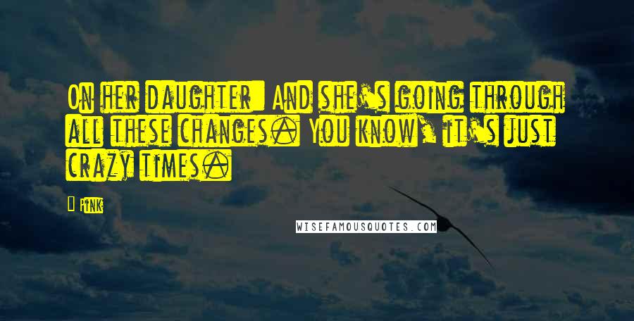 Pink Quotes: On her daughter: And she's going through all these changes. You know, it's just crazy times.