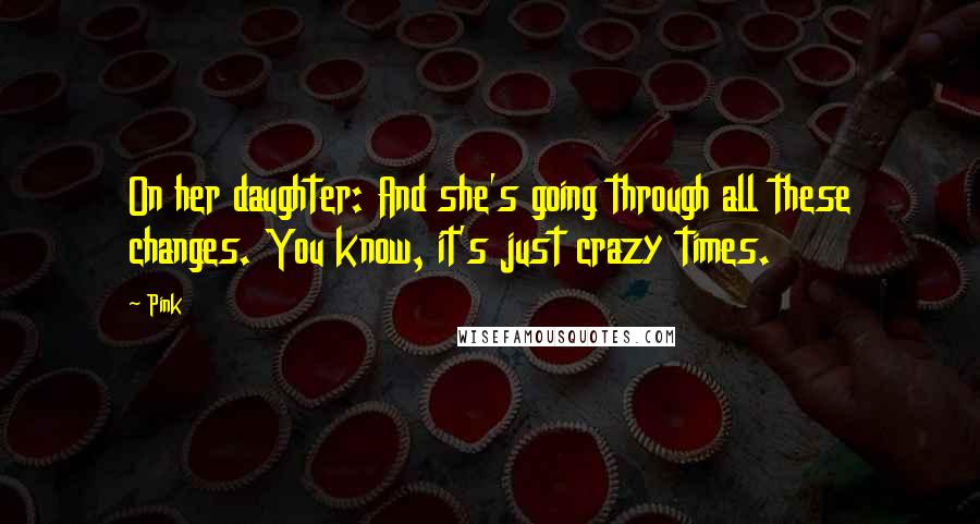 Pink Quotes: On her daughter: And she's going through all these changes. You know, it's just crazy times.