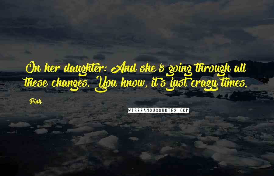 Pink Quotes: On her daughter: And she's going through all these changes. You know, it's just crazy times.