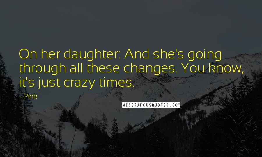 Pink Quotes: On her daughter: And she's going through all these changes. You know, it's just crazy times.