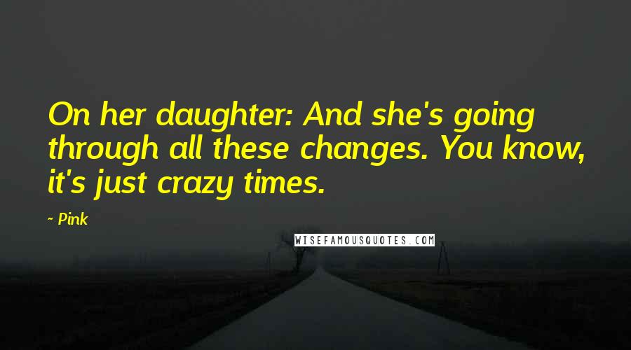 Pink Quotes: On her daughter: And she's going through all these changes. You know, it's just crazy times.