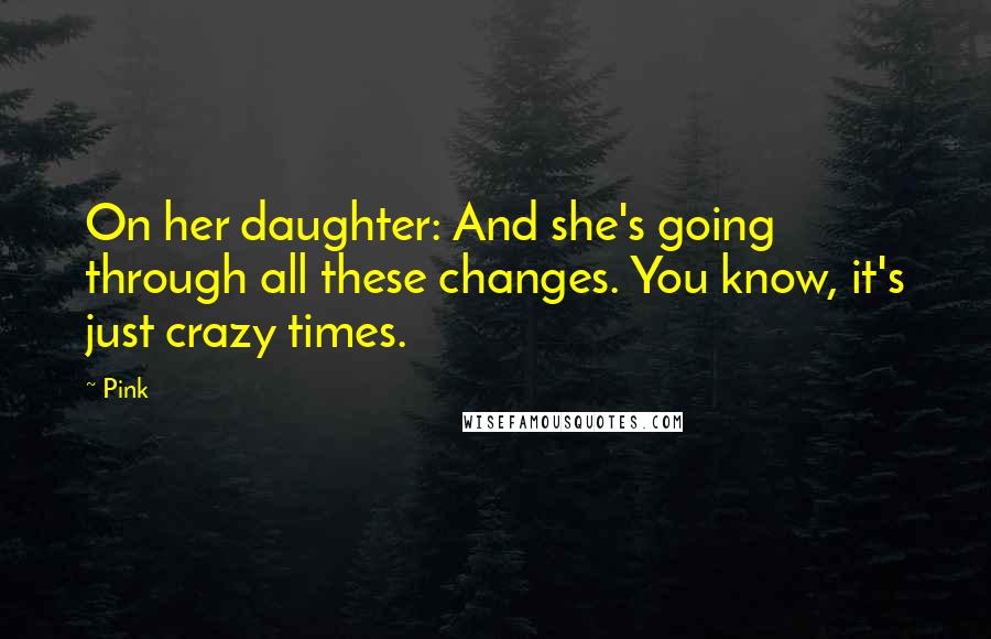Pink Quotes: On her daughter: And she's going through all these changes. You know, it's just crazy times.