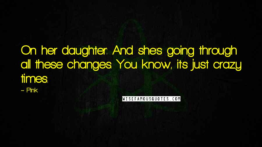 Pink Quotes: On her daughter: And she's going through all these changes. You know, it's just crazy times.