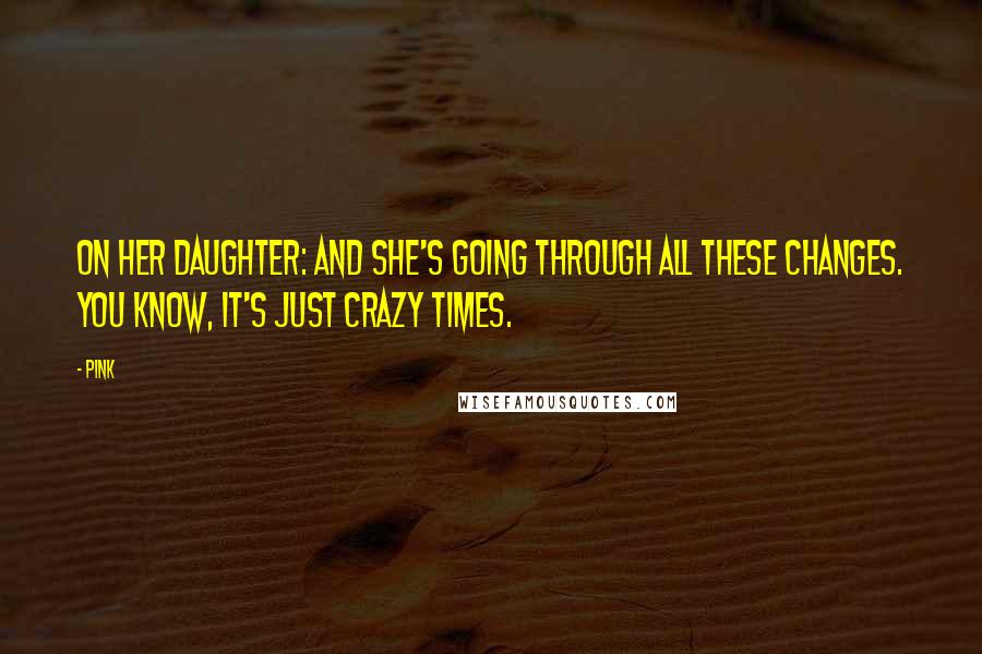Pink Quotes: On her daughter: And she's going through all these changes. You know, it's just crazy times.