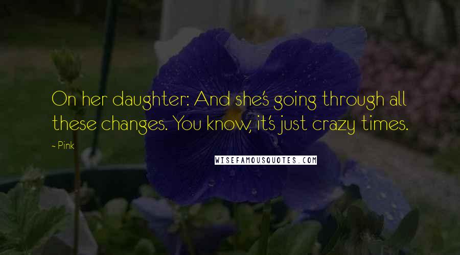 Pink Quotes: On her daughter: And she's going through all these changes. You know, it's just crazy times.