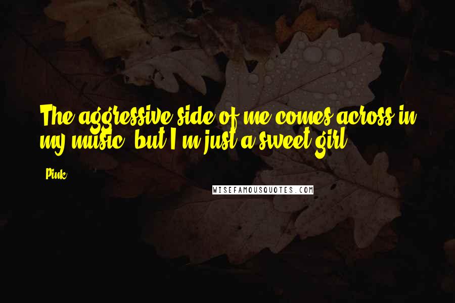Pink Quotes: The aggressive side of me comes across in my music, but I'm just a sweet girl.