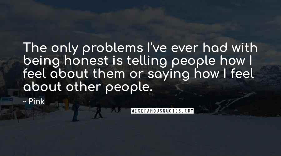 Pink Quotes: The only problems I've ever had with being honest is telling people how I feel about them or saying how I feel about other people.