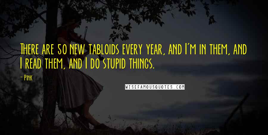 Pink Quotes: There are 50 new tabloids every year, and I'm in them, and I read them, and I do stupid things.