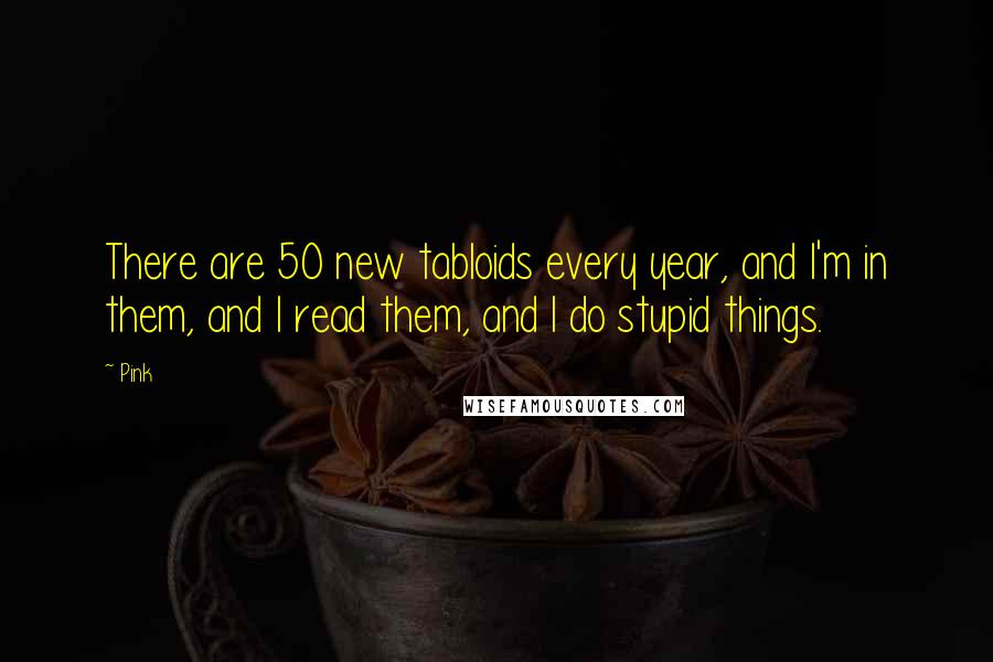 Pink Quotes: There are 50 new tabloids every year, and I'm in them, and I read them, and I do stupid things.