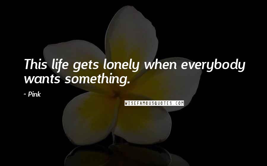 Pink Quotes: This life gets lonely when everybody wants something.