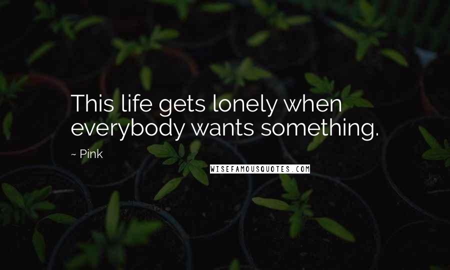 Pink Quotes: This life gets lonely when everybody wants something.
