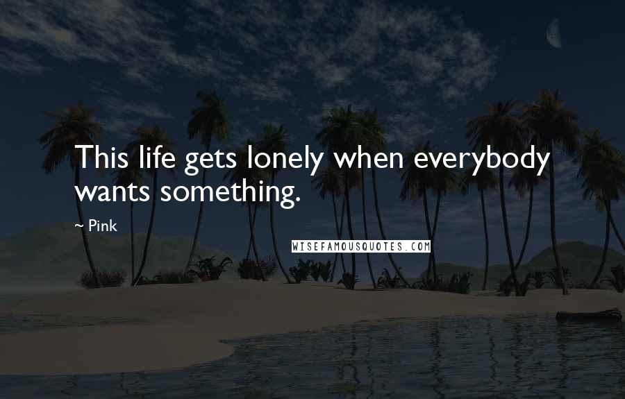 Pink Quotes: This life gets lonely when everybody wants something.