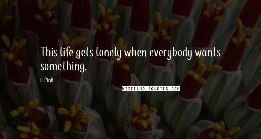 Pink Quotes: This life gets lonely when everybody wants something.