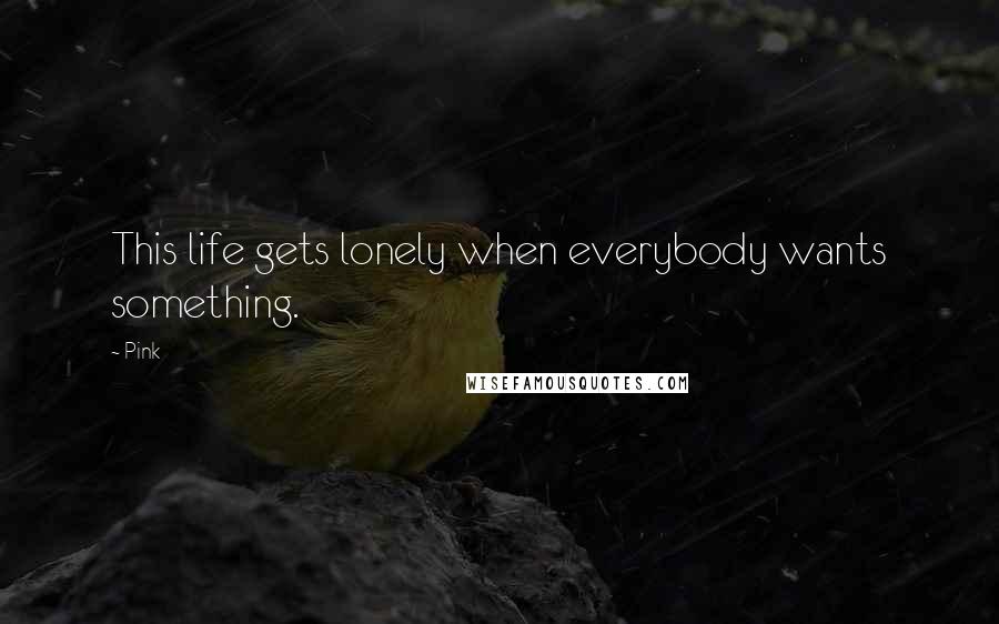 Pink Quotes: This life gets lonely when everybody wants something.