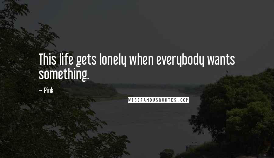 Pink Quotes: This life gets lonely when everybody wants something.