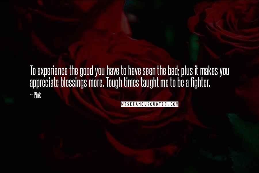 Pink Quotes: To experience the good you have to have seen the bad; plus it makes you appreciate blessings more. Tough times taught me to be a fighter.