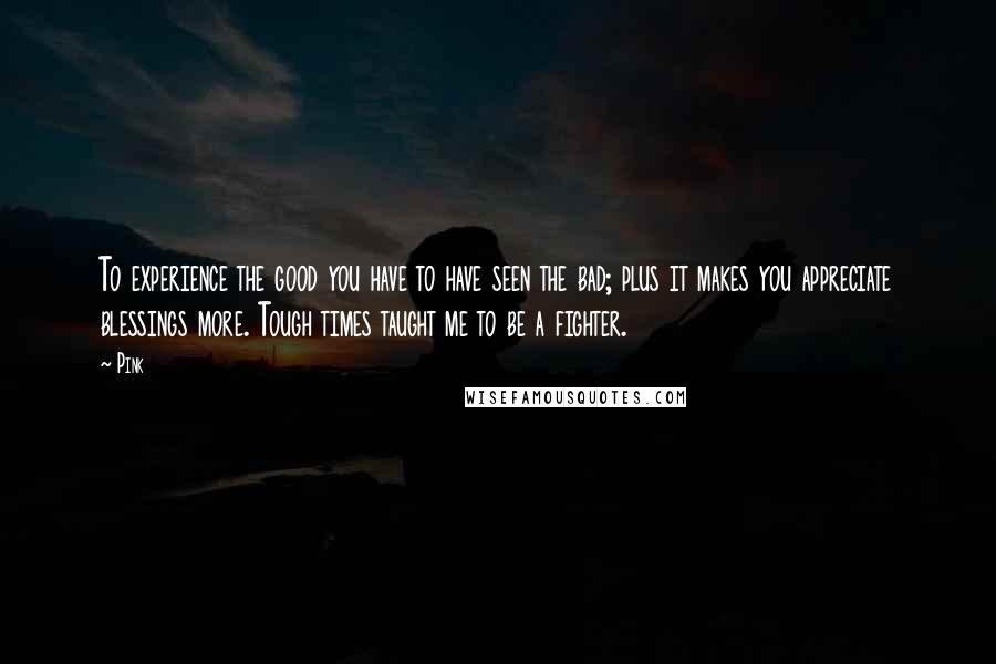 Pink Quotes: To experience the good you have to have seen the bad; plus it makes you appreciate blessings more. Tough times taught me to be a fighter.