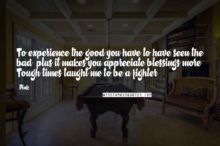 Pink Quotes: To experience the good you have to have seen the bad; plus it makes you appreciate blessings more. Tough times taught me to be a fighter.