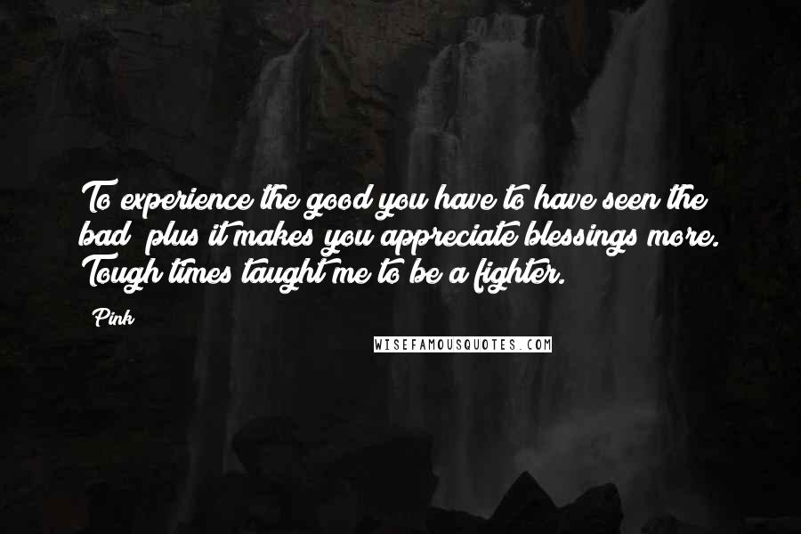 Pink Quotes: To experience the good you have to have seen the bad; plus it makes you appreciate blessings more. Tough times taught me to be a fighter.