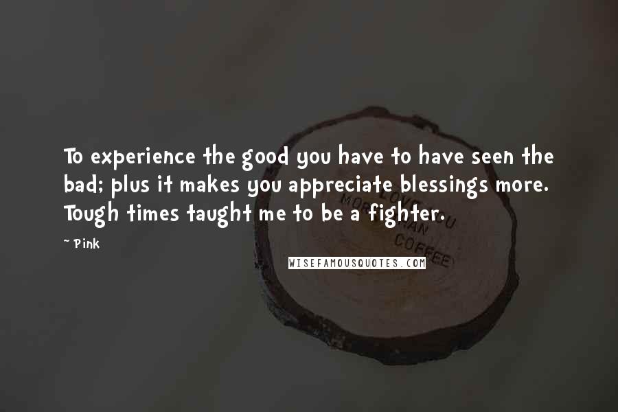 Pink Quotes: To experience the good you have to have seen the bad; plus it makes you appreciate blessings more. Tough times taught me to be a fighter.