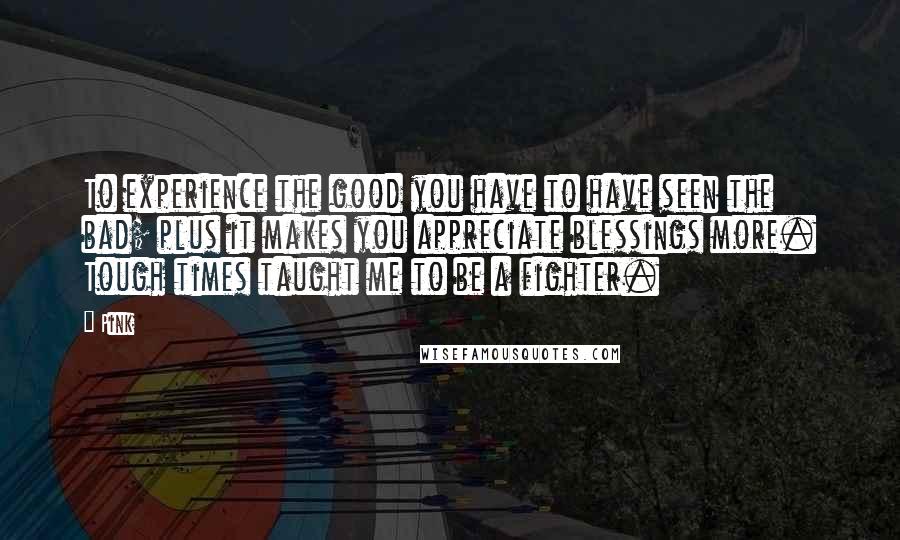 Pink Quotes: To experience the good you have to have seen the bad; plus it makes you appreciate blessings more. Tough times taught me to be a fighter.