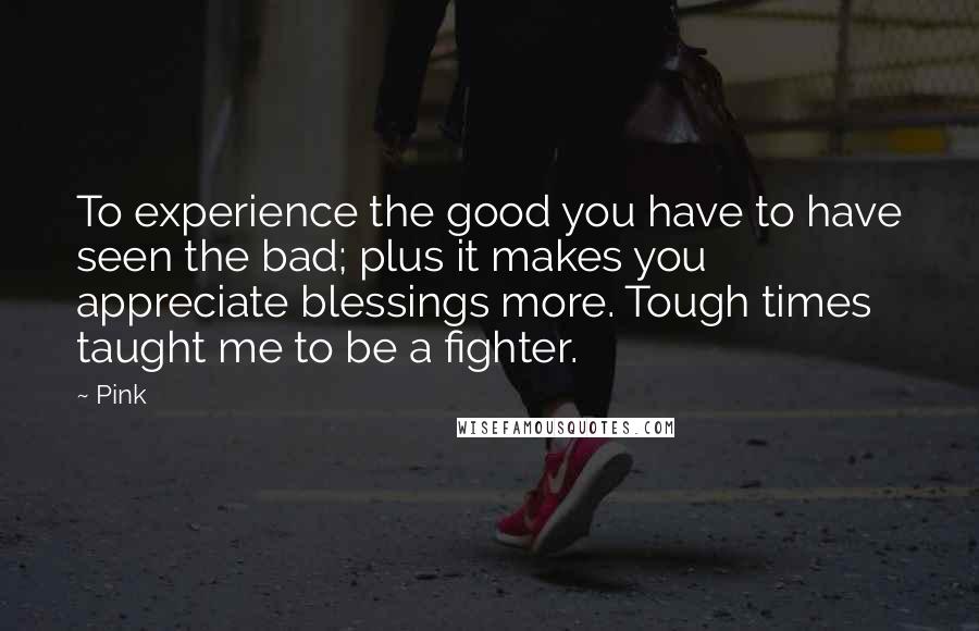 Pink Quotes: To experience the good you have to have seen the bad; plus it makes you appreciate blessings more. Tough times taught me to be a fighter.