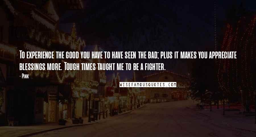 Pink Quotes: To experience the good you have to have seen the bad; plus it makes you appreciate blessings more. Tough times taught me to be a fighter.