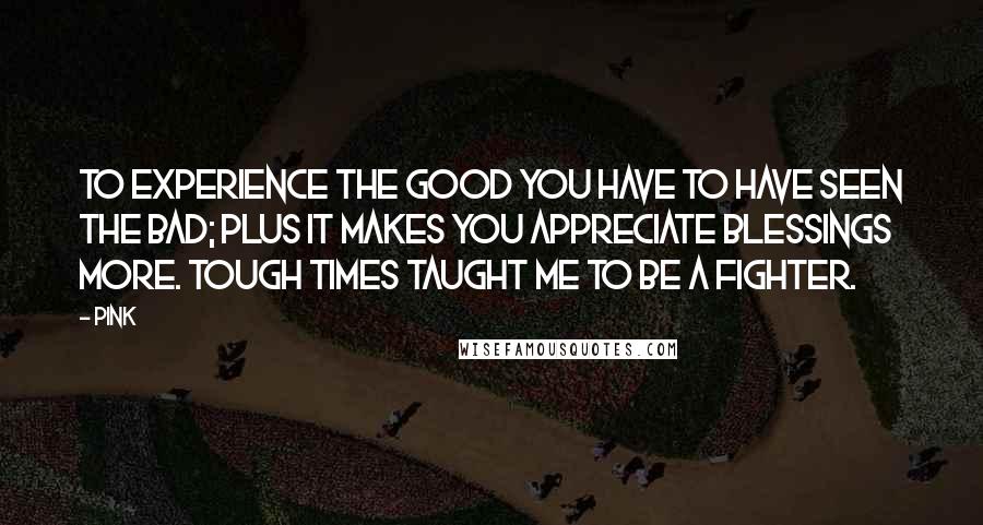 Pink Quotes: To experience the good you have to have seen the bad; plus it makes you appreciate blessings more. Tough times taught me to be a fighter.
