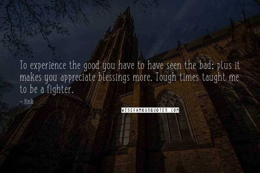 Pink Quotes: To experience the good you have to have seen the bad; plus it makes you appreciate blessings more. Tough times taught me to be a fighter.