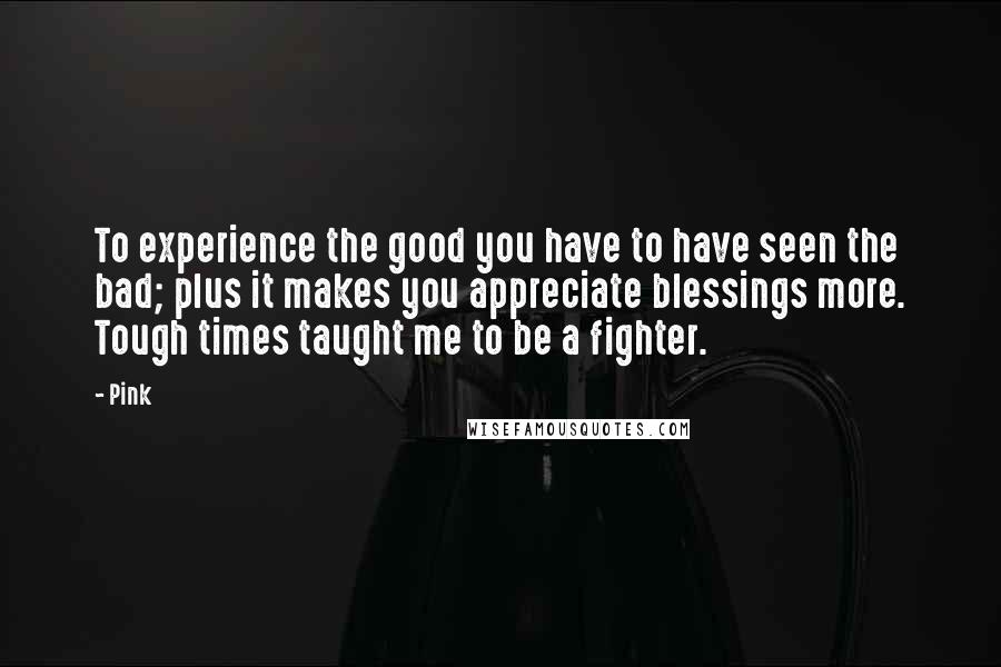 Pink Quotes: To experience the good you have to have seen the bad; plus it makes you appreciate blessings more. Tough times taught me to be a fighter.