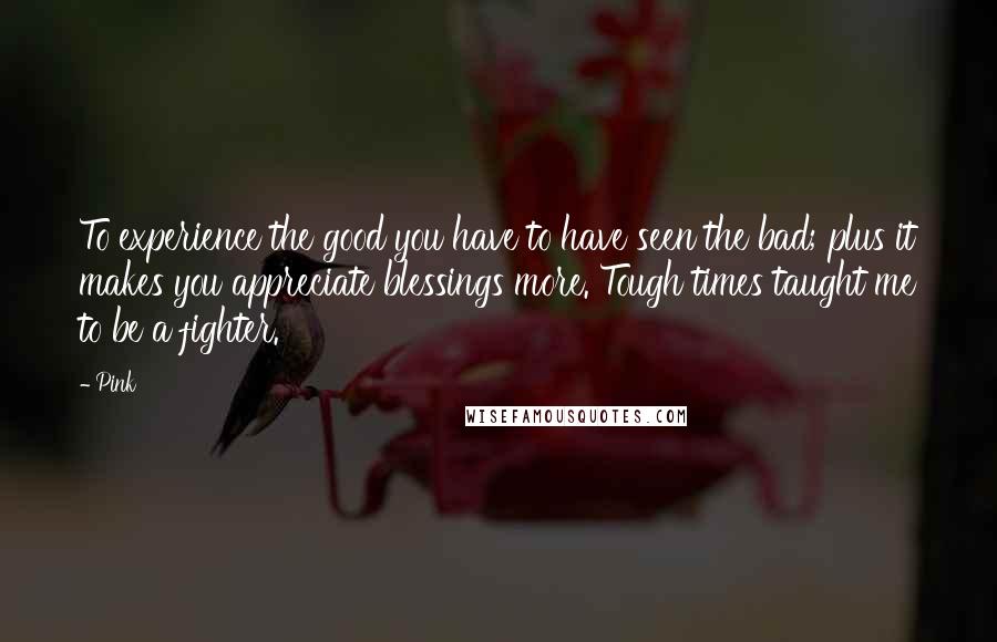 Pink Quotes: To experience the good you have to have seen the bad; plus it makes you appreciate blessings more. Tough times taught me to be a fighter.