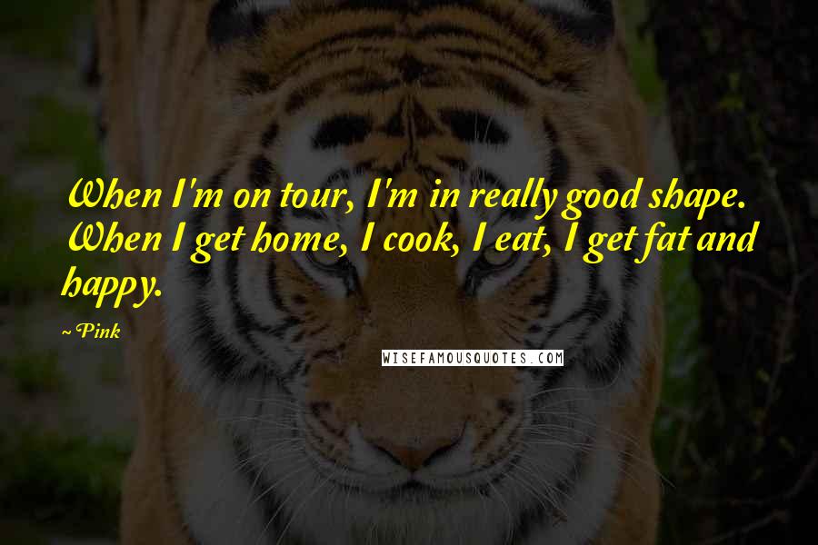 Pink Quotes: When I'm on tour, I'm in really good shape. When I get home, I cook, I eat, I get fat and happy.
