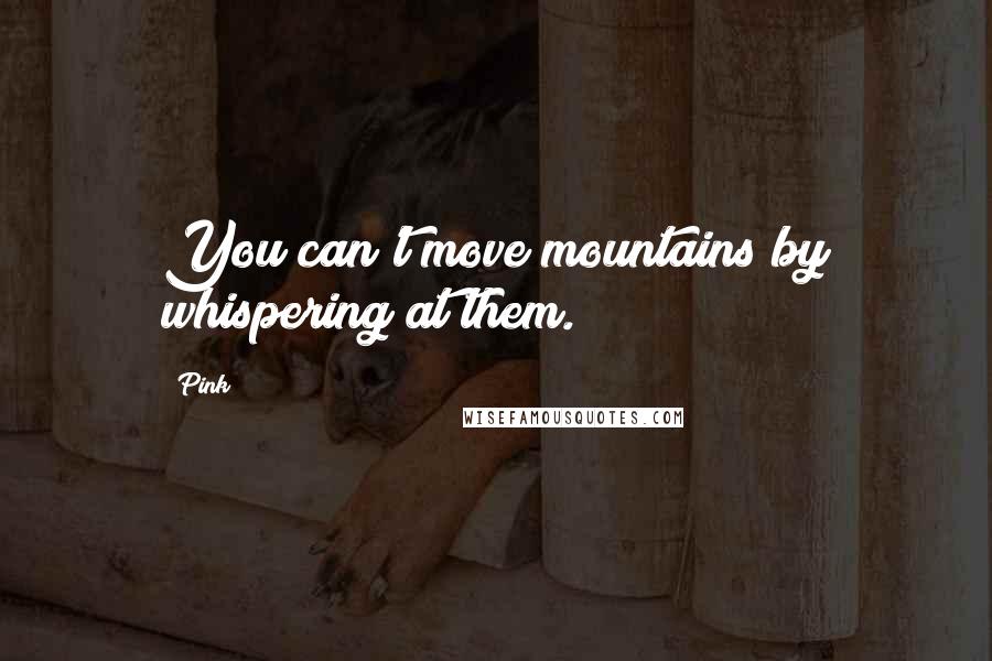 Pink Quotes: You can't move mountains by whispering at them.