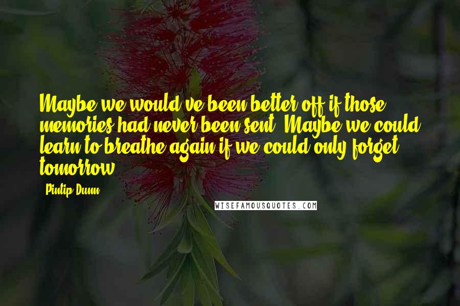 Pintip Dunn Quotes: Maybe we would've been better off if those memories had never been sent. Maybe we could learn to breathe again if we could only forget tomorrow.